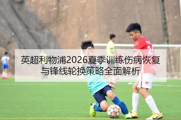 英超利物浦2026夏季训练伤病恢复与锋线轮换策略全面解析