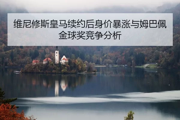 维尼修斯皇马续约后身价暴涨与姆巴佩金球奖竞争分析